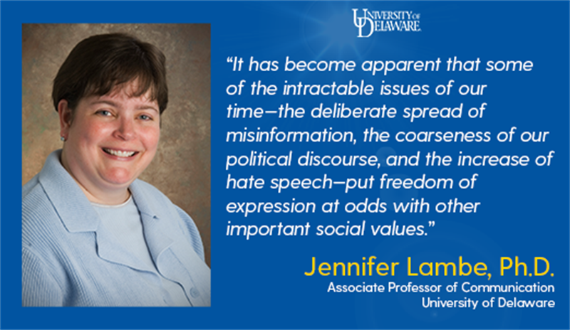 Quote by UD Associate Professor of Communication, Jennifer Lambe, Ph.D.: It has become apparent that some of the intractable issues of our time—the deliberate spread of misinformation, the coarseness of our political discourse, and the increase of hate speech—put freedom of expression at odds with other important social values.